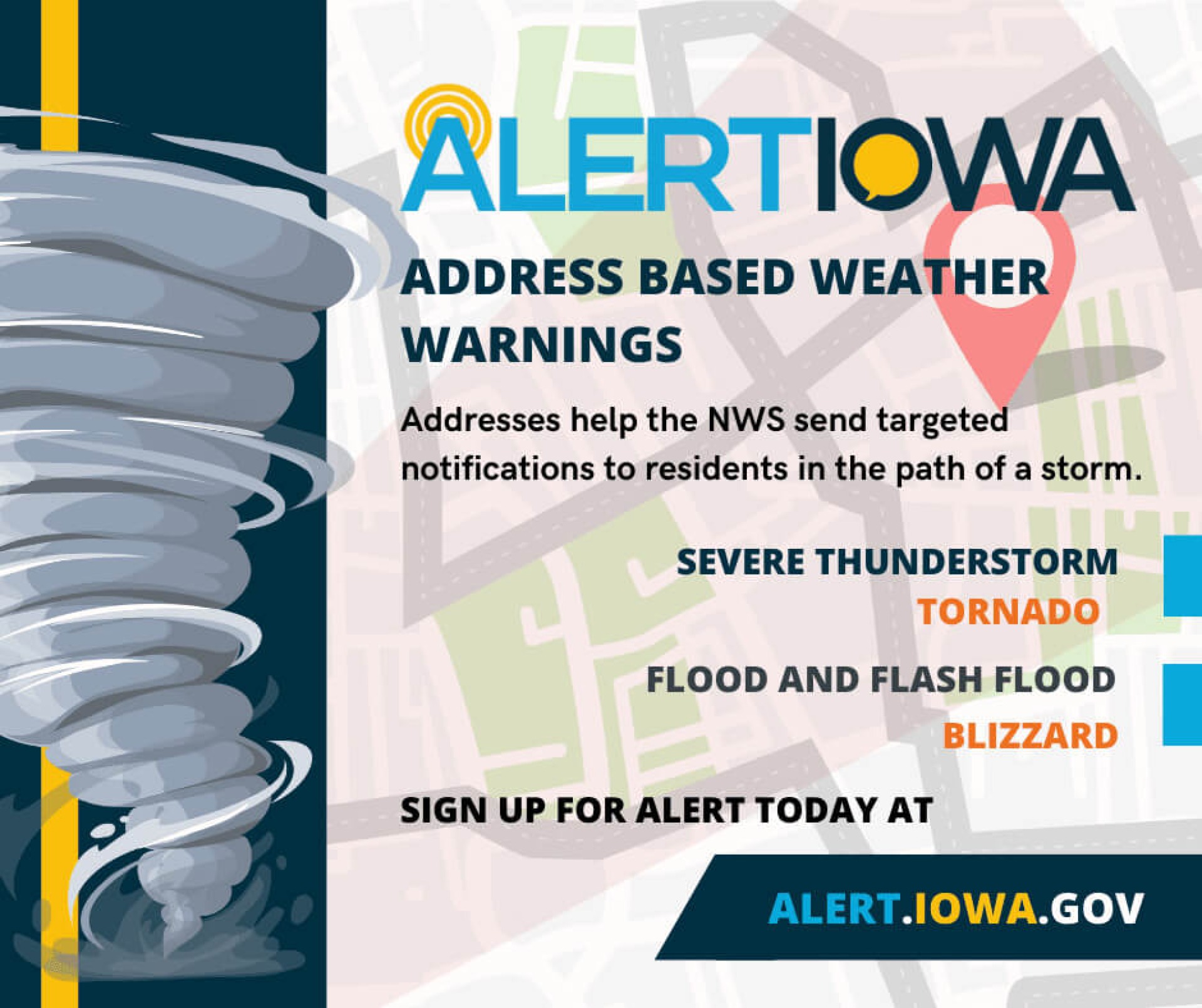 Alert Iowa: Address based weather warnings. Addresses help the NWS send targeted notifications to residents in the path of a storm. Sign up for alerts today at alert.iowa.gov.